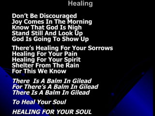 Healing  Don’t Be Discouraged Joy Comes In The Morning Know That God Is Nigh Stand Still And Look Up God Is Going To Show Up There’s Healing For Your Sorrows Healing For Your Pain Healing For Your Spirit Shelter From The Rain For This We Know There  Is A Balm In Gilead For There’s A Balm In Gilead There Is A Balm In Gilead To Heal Your Soul HEALING FOR YOUR SOUL 