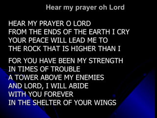 Hear my prayer oh Lord HEAR MY PRAYER O LORD FROM THE ENDS OF THE EARTH I CRY YOUR PEACE WILL LEAD ME TO THE ROCK THAT IS HIGHER THAN I FOR YOU HAVE BEEN MY STRENGTH IN TIMES OF TROUBLE A TOWER ABOVE MY ENEMIES AND LORD, I WILL ABIDE  WITH YOU FOREVER IN THE SHELTER OF YOUR WINGS 