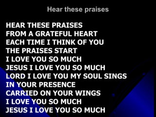 Hear these praises HEAR THESE PRAISES FROM A GRATEFUL HEART EACH TIME I THINK OF YOU THE PRAISES START  I LOVE YOU SO MUCH JESUS I LOVE YOU SO MUCH LORD I LOVE YOU MY SOUL SINGS IN YOUR PRESENCE  CARRIED ON YOUR WINGS I LOVE YOU SO MUCH  JESUS I LOVE YOU SO MUCH 