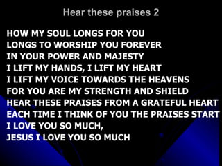 Hear these praises 2 HOW MY SOUL LONGS FOR YOU LONGS TO WORSHIP YOU FOREVER IN YOUR POWER AND MAJESTY I LIFT MY HANDS, I LIFT MY HEART I LIFT MY VOICE TOWARDS THE HEAVENS FOR YOU ARE MY STRENGTH AND SHIELD HEAR THESE PRAISES FROM A GRATEFUL HEART EACH TIME I THINK OF YOU THE PRAISES START I LOVE YOU SO MUCH,  JESUS I LOVE YOU SO MUCH 