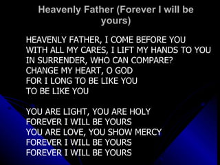 Heavenly Father (Forever I will be yours) HEAVENLY FATHER, I COME BEFORE YOU WITH ALL MY CARES, I LIFT MY HANDS TO YOU IN SURRENDER, WHO CAN COMPARE? CHANGE MY HEART, O GOD FOR I LONG TO BE LIKE YOU TO BE LIKE YOU YOU ARE LIGHT, YOU ARE HOLY FOREVER I WILL BE YOURS YOU ARE LOVE, YOU SHOW MERCY FOREVER I WILL BE YOURS FOREVER I WILL BE YOURS 