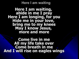 Here I am waiting  Here I am waiting,  abide in me I pray Here I am longing, for you Hide me in your love,  bring me to my knees May I know Jesus,  more and more Come live in me All my life take over Come breath in me And I will rise on eagles wings 