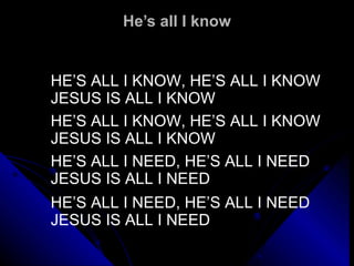 He’s all I know HE’S ALL I KNOW, HE’S ALL I KNOW JESUS IS ALL I KNOW   HE’S ALL I KNOW, HE’S ALL I KNOW JESUS IS ALL I KNOW   HE’S ALL I NEED, HE’S ALL I NEED JESUS IS ALL I NEED   HE’S ALL I NEED, HE’S ALL I NEED JESUS IS ALL I NEED 