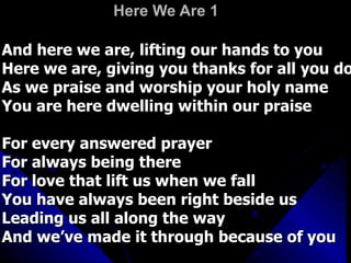 Here We Are 1 And here we are, lifting our hands to you  Here we are, giving you thanks for all you do As we praise and worship your holy name You are here dwelling within our praise For every answered prayer For always being there For love that lift us when we fall You have always been right beside us Leading us all along the way And we’ve made it through because of you 