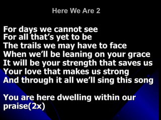 Here We Are 2 For days we cannot see For all that’s yet to be  The trails we may have to face When we’ll be leaning on your grace It will be your strength that saves us Your love that makes us strong And through it all we’ll sing this song You are here dwelling within our praise(2x) 