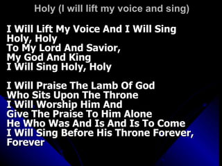 Holy (I will lift my voice and sing)  I Will Lift My Voice And I Will Sing Holy, Holy  To My Lord And Savior,  My God And King  I Will Sing Holy, Holy  I Will Praise The Lamb Of God  Who Sits Upon The Throne  I Will Worship Him And  Give The Praise To Him Alone  He Who Was And Is And Is To Come  I Will Sing Before His Throne Forever, Forever 