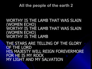 All the people of the earth 2 WORTHY IS THE LAMB THAT WAS SLAIN (WOMEN ECHO) WORTHY IS THE LAMB THAT WAS SLAIN (WOMEN ECHO) WORTHY IS THE LAMB THE STARS ARE TELLING OF THE GLORY OF THE LORD HIS MAJESTY WILL REIGN FOREVERMORE FOR HE IS MY ROCK MY LIGHT AND MY SALVATION 