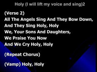 Holy (I will lift my voice and sing)2 (Verse 2) All The Angels Sing And They Bow Down,  And They Sing Holy, Holy  We, Your Sons And Daughters,  We Praise You Now  And We Cry Holy, Holy  (Repeat Chorus)  (Vamp) Holy, Holy  