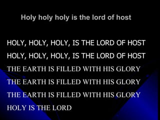 Holy holy holy is the lord of host HOLY, HOLY, HOLY, IS THE LORD OF HOST HOLY, HOLY, HOLY, IS THE LORD OF HOST THE EARTH IS FILLED WITH HIS GLORY  THE EARTH IS FILLED WITH HIS GLORY THE EARTH IS FILLED WITH HIS GLORY HOLY IS THE LORD 