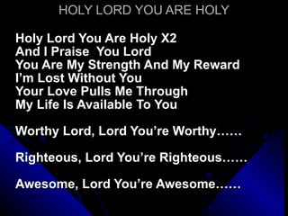 HOLY LORD YOU ARE HOLY Holy Lord You Are Holy X2 And I Praise  You Lord  You Are My Strength And My Reward I’m Lost Without You Your Love Pulls Me Through My Life Is Available To You Worthy Lord, Lord You’re Worthy…… Righteous, Lord You’re Righteous…… Awesome, Lord You’re Awesome…… 