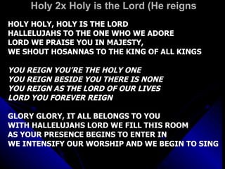 Holy 2x Holy is the Lord (He reigns HOLY HOLY, HOLY IS THE LORD HALLELUJAHS TO THE ONE WHO WE ADORE LORD WE PRAISE YOU IN MAJESTY,  WE SHOUT HOSANNAS TO THE KING OF ALL KINGS YOU REIGN YOU’RE THE HOLY ONE YOU REIGN BESIDE YOU THERE IS NONE YOU REIGN AS THE LORD OF OUR LIVES LORD YOU FOREVER REIGN GLORY GLORY, IT ALL BELONGS TO YOU WITH HALLELUJAHS LORD WE FILL THIS ROOM AS YOUR PRESENCE BEGINS TO ENTER IN WE INTENSIFY OUR WORSHIP AND WE BEGIN TO SING 