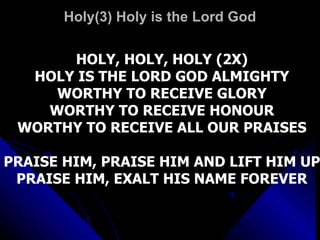 Holy(3) Holy is the Lord God HOLY, HOLY, HOLY (2X) HOLY IS THE LORD GOD ALMIGHTY WORTHY TO RECEIVE GLORY WORTHY TO RECEIVE HONOUR WORTHY TO RECEIVE ALL OUR PRAISES PRAISE HIM, PRAISE HIM AND LIFT HIM UP PRAISE HIM, EXALT HIS NAME FOREVER 