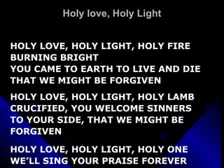 Holy love, Holy Light HOLY LOVE, HOLY LIGHT, HOLY FIRE BURNING BRIGHT YOU CAME TO EARTH TO LIVE AND DIE THAT WE MIGHT BE FORGIVEN HOLY LOVE, HOLY LIGHT, HOLY LAMB CRUCIFIED, YOU WELCOME SINNERS TO YOUR SIDE, THAT WE MIGHT BE FORGIVEN HOLY LOVE, HOLY LIGHT, HOLY ONE WE’LL SING YOUR PRAISE FOREVER 