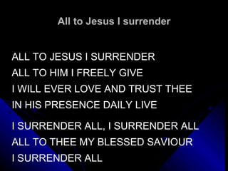All to Jesus I surrender ALL TO JESUS I SURRENDER ALL TO HIM I FREELY GIVE I WILL EVER LOVE AND TRUST THEE IN HIS PRESENCE DAILY LIVE   I SURRENDER ALL, I SURRENDER ALL ALL TO THEE MY BLESSED SAVIOUR I SURRENDER ALL 