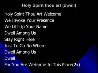 Holy Spirit thou art (dwell) Holy Spirit Thou Art Welcome We Invoke Your Presence  We Lift Up Your Name Dwell Among Us Stay Right Here Just To Go No Where Dwell Among Us Dwell For You Are Welcome In This Place(2x) 