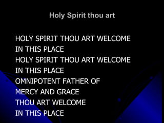 Holy Spirit thou art HOLY SPIRIT THOU ART WELCOME IN THIS PLACE HOLY SPIRIT THOU ART WELCOME IN THIS PLACE OMNIPOTENT FATHER OF  MERCY AND GRACE THOU ART WELCOME  IN THIS PLACE 