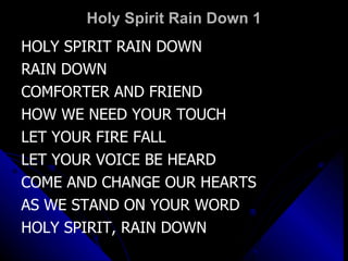 Holy Spirit Rain Down 1 HOLY SPIRIT RAIN DOWN RAIN DOWN  COMFORTER AND FRIEND HOW WE NEED YOUR TOUCH LET YOUR FIRE FALL LET YOUR VOICE BE HEARD COME AND CHANGE OUR HEARTS AS WE STAND ON YOUR WORD HOLY SPIRIT, RAIN DOWN 