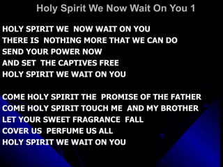 Holy Spirit We Now Wait On You 1 HOLY SPIRIT WE  NOW WAIT ON YOU THERE IS  NOTHING MORE THAT WE CAN DO  SEND YOUR POWER NOW AND SET  THE CAPTIVES FREE  HOLY SPIRIT WE WAIT ON YOU COME HOLY SPIRIT THE  PROMISE OF THE FATHER COME HOLY SPIRIT TOUCH ME  AND MY BROTHER LET YOUR SWEET FRAGRANCE  FALL  COVER US  PERFUME US ALL HOLY SPIRIT WE WAIT ON YOU 