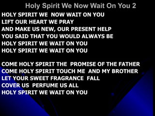 Holy Spirit We Now Wait On You 2 HOLY SPIRIT WE  NOW WAIT ON YOU LIFT OUR HEART WE PRAY AND MAKE US NEW, OUR PRESENT HELP YOU SAID THAT YOU WOULD ALWAYS BE HOLY SPIRIT WE WAIT ON YOU HOLY SPIRIT WE WAIT ON YOU COME HOLY SPIRIT THE  PROMISE OF THE FATHER COME HOLY SPIRIT TOUCH ME  AND MY BROTHER LET YOUR SWEET FRAGRANCE  FALL  COVER US  PERFUME US ALL HOLY SPIRIT WE WAIT ON YOU 