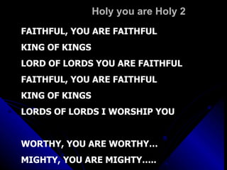 Holy you are Holy 2 FAITHFUL, YOU ARE FAITHFUL KING OF KINGS  LORD OF LORDS YOU ARE FAITHFUL FAITHFUL, YOU ARE FAITHFUL KING OF KINGS LORDS OF LORDS I WORSHIP YOU WORTHY, YOU ARE WORTHY… MIGHTY, YOU ARE MIGHTY….. 