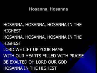 Hosanna, Hosanna HOSANNA, HOSANNA, HOSANNA IN THE HIGHEST HOSANNA, HOSANNA, HOSANNA IN THE HIGHEST LORD WE LIFT UP YOUR NAME WITH OUR HEARTS FILLED WITH PRAISE BE EXALTED OH LORD OUR GOD HOSANNA IN THE HIGHEST 