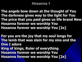 Hosanna 1 The angels bow down at the thought of You  The darkness gives way to the light for You  The price that you paid gives us life brand New  Hosanna forever we worship You  Hosanna forever we worship You [2x]  For you are the joy that my soul longs for  The lamb that was slain for my sins and the One I adore  King of kings, Ruler of everything  Hosanna forever we worship You  Hosanna forever we worship You [2x]  