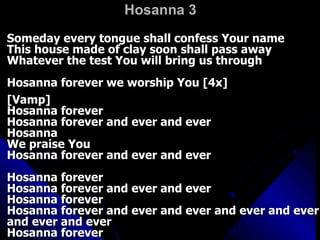 Hosanna 3 Someday every tongue shall confess Your name  This house made of clay soon shall pass away  Whatever the test You will bring us through  Hosanna forever we worship You [4x]  [Vamp]  Hosanna forever  Hosanna forever and ever and ever  Hosanna  We praise You  Hosanna forever and ever and ever  Hosanna forever  Hosanna forever and ever and ever  Hosanna forever  Hosanna forever and ever and ever and ever and ever and ever and ever  Hosanna forever  