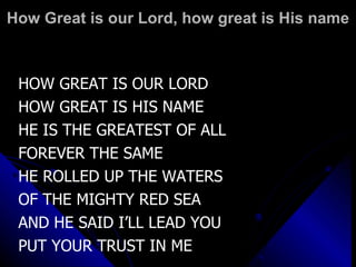How Great is our Lord, how great is His name HOW GREAT IS OUR LORD HOW GREAT IS HIS NAME HE IS THE GREATEST OF ALL FOREVER THE SAME HE ROLLED UP THE WATERS  OF THE MIGHTY RED SEA AND HE SAID I’LL LEAD YOU PUT YOUR TRUST IN ME 