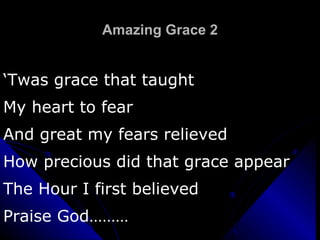 Amazing Grace 2 ‘ Twas grace that taught  My heart to fear And great my fears relieved How precious did that grace appear The Hour I first believed Praise God……… 