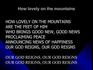 How lovely on the mountains HOW LOVELY ON THE MOUNTAINS  ARE THE FEET OF HIM WHO BRINGS GOOD NEW, GOOD NEWS PROCLAIMING PEACE ANNOUNCING NEWS OF HAPPINESS OUR GOD REIGNS, OUR GOD REIGNS OUR GOD REIGNS, OUR GOD REIGNS OUR GOD REIGNS, OUR GOD REIGNS 