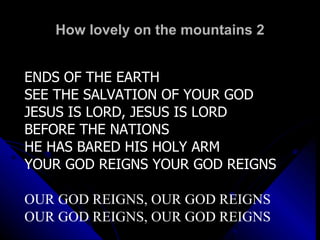 How lovely on the mountains 2 ENDS OF THE EARTH SEE THE SALVATION OF YOUR GOD JESUS IS LORD, JESUS IS LORD BEFORE THE NATIONS HE HAS BARED HIS HOLY ARM YOUR GOD REIGNS YOUR GOD REIGNS OUR GOD REIGNS, OUR GOD REIGNS OUR GOD REIGNS, OUR GOD REIGNS 