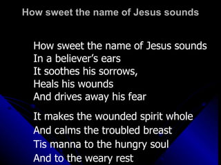 How sweet the name of Jesus sounds How sweet the name of Jesus sounds In a believer’s ears It soothes his sorrows,  Heals his wounds And drives away his fear It makes the wounded spirit whole And calms the troubled breast Tis manna to the hungry soul And to the weary rest 
