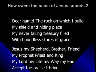 How sweet the name of Jesus sounds 2 Dear name! The rock on which I build My shield and hiding place My never failing treasury filled With boundless stores of grace Jesus my Shepherd, Brother, Friend My Prophet Priest and King My Lord my Life my Way my End Accept the praise I bring 