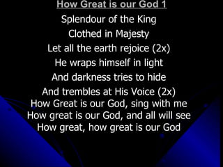 How Great is our God 1 Splendour of the King Clothed in Majesty Let all the earth rejoice (2x) He wraps himself in light And darkness tries to hide And trembles at His Voice (2x) How Great is our God, sing with me How great is our God, and all will see How great, how great is our God 