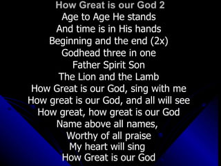 How Great is our God 2 Age to Age He stands And time is in His hands Beginning and the end (2x) Godhead three in one Father Spirit Son The Lion and the Lamb How Great is our God, sing with me How great is our God, and all will see How great, how great is our God Name above all names,  Worthy of all praise My heart will sing  How Great is our God 