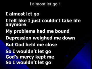 I almost let go 1  I almost let go  I felt like I just couldn’t take life anymore My problems had me bound Depression weighed me down But God held me close So I wouldn’t let go God’s mercy kept me So I wouldn’t let go 