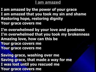 I am amazed I am amazed by the power of your grace I am amazed that you took my sin and shame Restoring hope, restoring dignity Your grace covers me I’m overwhelmed by your love and goodness I’m overwhelmed that you took my brokenness Amazing love, how can this be Your grace covers me  Your grace covers me Saving grace, washing over me  Saving grace, that made a way for me I was lost until you rescued me Your grace covers me 