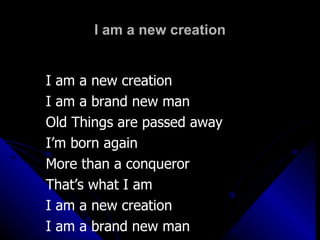 I am a new creation I am a new creation  I am a brand new man Old Things are passed away I’m born again More than a conqueror  That’s what I am  I am a new creation  I am a brand new man 