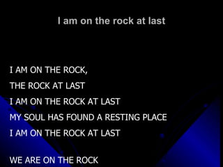 I am on the rock at last I AM ON THE ROCK,  THE ROCK AT LAST I AM ON THE ROCK AT LAST MY SOUL HAS FOUND A RESTING PLACE I AM ON THE ROCK AT LAST WE ARE ON THE ROCK 