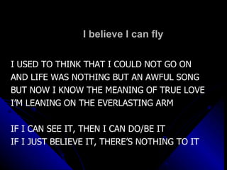 I believe I can fly I USED TO THINK THAT I COULD NOT GO ON AND LIFE WAS NOTHING BUT AN AWFUL SONG BUT NOW I KNOW THE MEANING OF TRUE LOVE I’M LEANING ON THE EVERLASTING ARM IF I CAN SEE IT, THEN I CAN DO/BE IT IF I JUST BELIEVE IT, THERE’S NOTHING TO IT 