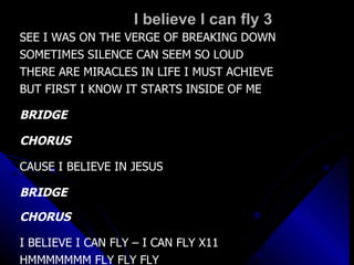 I believe I can fly 3 SEE I WAS ON THE VERGE OF BREAKING DOWN SOMETIMES SILENCE CAN SEEM SO LOUD THERE ARE MIRACLES IN LIFE I MUST ACHIEVE BUT FIRST I KNOW IT STARTS INSIDE OF ME BRIDGE CHORUS CAUSE I BELIEVE IN JESUS BRIDGE CHORUS I BELIEVE I CAN FLY – I CAN FLY X11 HMMMMMMM FLY FLY FLY 