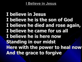 I Believe in Jesus I believe in Jesus I believe he is the son of God I believe he died and rose again,  I believe he came for us all I believe he is here now  Standing in our midst Here with the power to heal now And the grace to forgive 