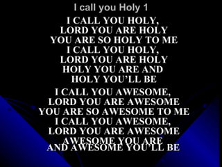 I call you Holy 1 I CALL YOU HOLY,  LORD YOU ARE HOLY YOU ARE SO HOLY TO ME I CALL YOU HOLY,  LORD YOU ARE HOLY HOLY YOU ARE AND  HOLY YOU’LL BE    I CALL YOU AWESOME,  LORD YOU ARE AWESOME YOU ARE SO AWESOME TO ME I CALL YOU AWESOME,  LORD YOU ARE AWESOME AWESOME YOU ARE  AND AWESOME YOU’LL BE   
