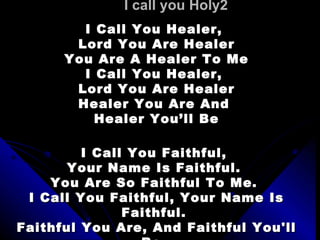 I call you Holy2 I Call You Healer,  Lord You Are Healer You Are A Healer To Me I Call You Healer,  Lord You Are Healer Healer You Are And  Healer You’ll Be   I Call You Faithful,  Your Name Is Faithful.  You Are So Faithful To Me.  I Call You Faithful, Your Name Is Faithful.  Faithful You Are, And Faithful You'll Be.  Yeah, Yeah, Yeah, Yeah, Yeah, Yeah.    