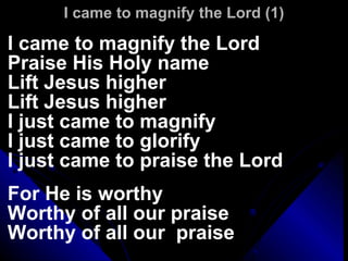 I came to magnify the Lord (1) I came to magnify the Lord  Praise His Holy name Lift Jesus higher Lift Jesus higher I just came to magnify I just came to glorify I just came to praise the Lord For He is worthy Worthy of all our praise Worthy of all our  praise 