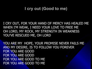 I cry out (Good to me) I CRY OUT, FOR YOUR HAND OF MERCY HAS HEALED ME WHEN I’M WEAK, I NEED YOUR LOVE TO FREE ME OH LORD, MY ROCK, MY STRENGTH IN WEAKNESS YOU’VE RESCUED ME, OH LORD YOU ARE MY  HOPE, YOUR PROMISE NEVER FAILS ME AND MY DESIRE, IS TO FOLLOW YOU FOREVER FOR YOU ARE GOOD FOR YOU ARE GOOD FOR YOU ARE GOOD TO ME FOR YOU ARE GOOD TO ME 