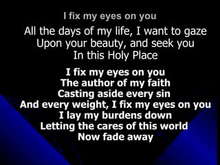 I fix my eyes on you All the days of my life, I want to gaze Upon your beauty, and seek you In this Holy Place I fix my eyes on you The author of my faith Casting aside every sin  And every weight, I fix my eyes on you I lay my burdens down Letting the cares of this world  Now fade away 