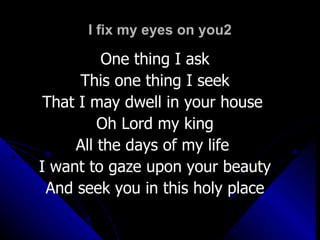 I fix my eyes on you2 One thing I ask This one thing I seek That I may dwell in your house  Oh Lord my king All the days of my life  I want to gaze upon your beauty And seek you in this holy place 