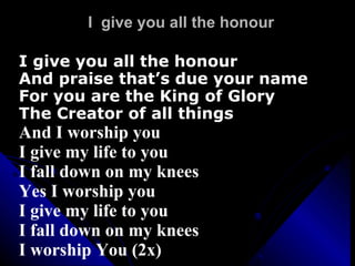 I  give you all the honour I give you all the honour And praise that’s due your name For you are the King of Glory The Creator of all things And I worship you I give my life to you I fall down on my knees Yes I worship you I give my life to you I fall down on my knees I worship You (2x) 
