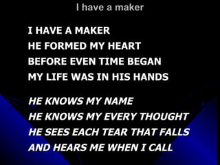 I have a maker I HAVE A MAKER HE FORMED MY HEART BEFORE EVEN TIME BEGAN MY LIFE WAS IN HIS HANDS HE KNOWS MY NAME HE KNOWS MY EVERY THOUGHT HE SEES EACH TEAR THAT FALLS AND HEARS ME WHEN I CALL 